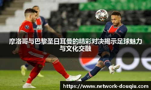 摩洛哥与巴黎圣日耳曼的精彩对决揭示足球魅力与文化交融